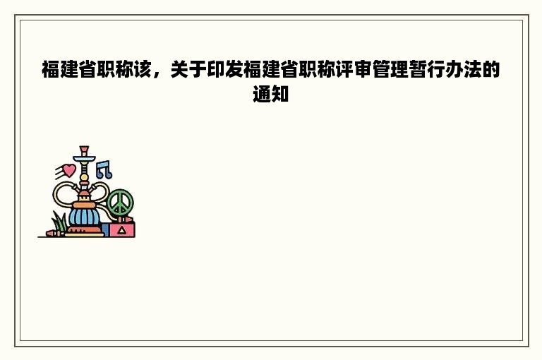 福建省职称该，关于印发福建省职称评审管理暂行办法的通知