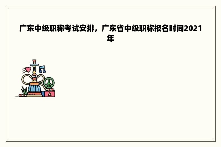 广东中级职称考试安排，广东省中级职称报名时间2021年