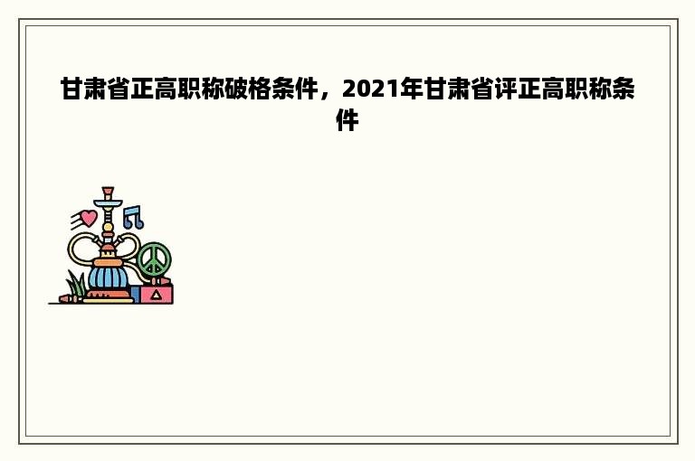 甘肃省正高职称破格条件，2021年甘肃省评正高职称条件