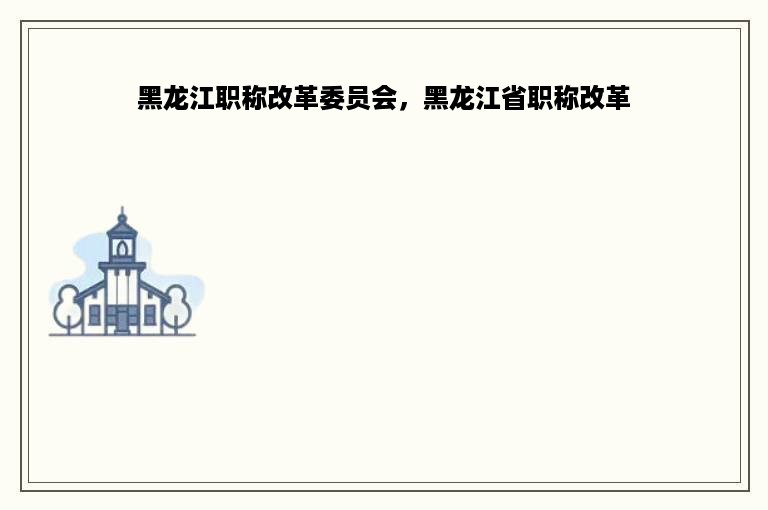 黑龙江职称改革委员会，黑龙江省职称改革