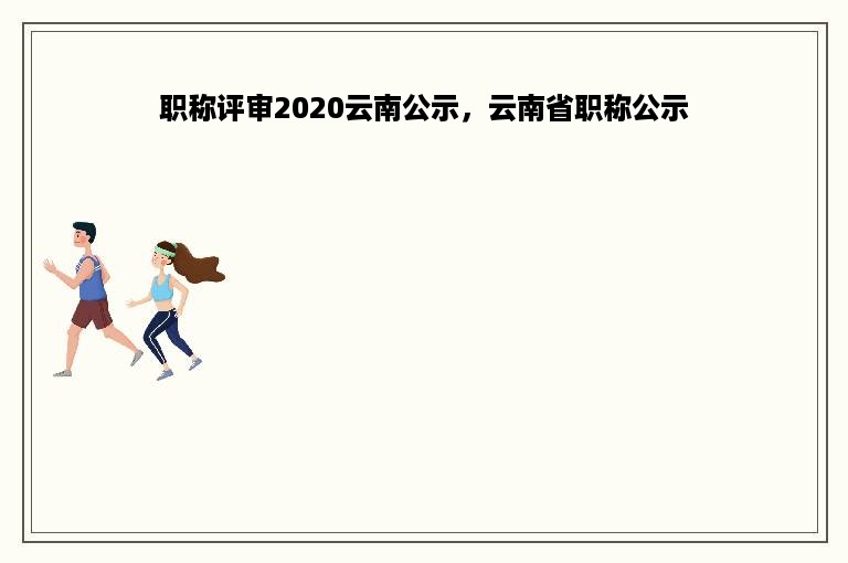 职称评审2020云南公示，云南省职称公示