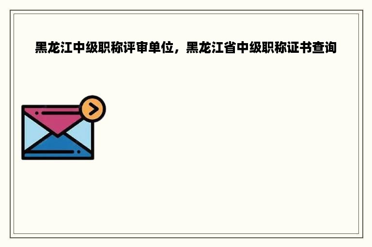 黑龙江中级职称评审单位，黑龙江省中级职称证书查询