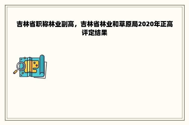 吉林省职称林业副高，吉林省林业和草原局2020年正高评定结果