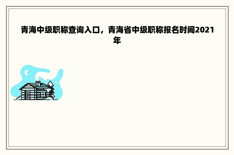 青海中级职称查询入口，青海省中级职称报名时间2021年