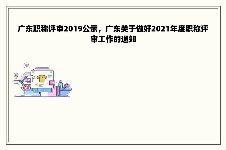 广东职称评审2019公示，广东关于做好2021年度职称评审工作的通知