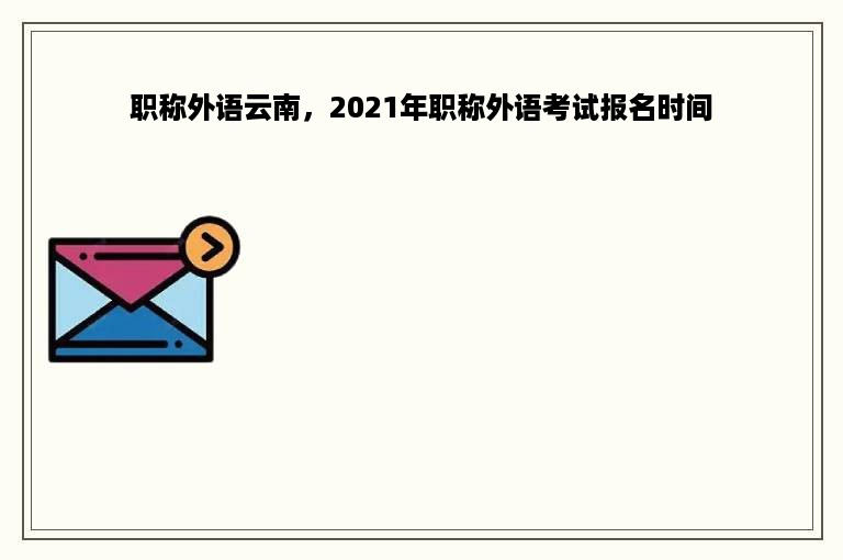 职称外语云南，2021年职称外语考试报名时间