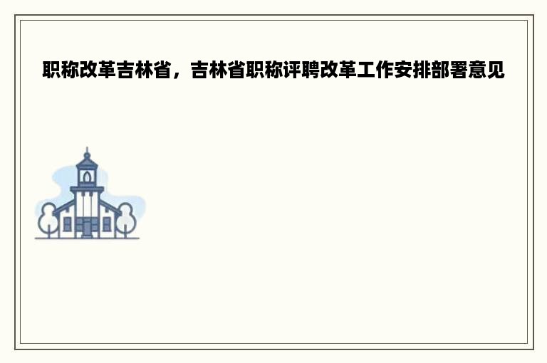 职称改革吉林省，吉林省职称评聘改革工作安排部署意见