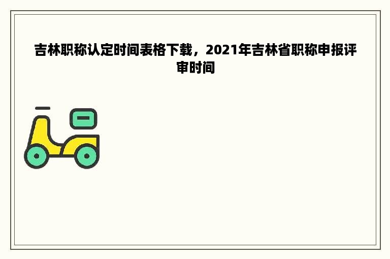 吉林职称认定时间表格下载，2021年吉林省职称申报评审时间