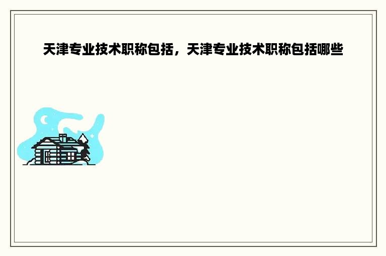 天津专业技术职称包括，天津专业技术职称包括哪些