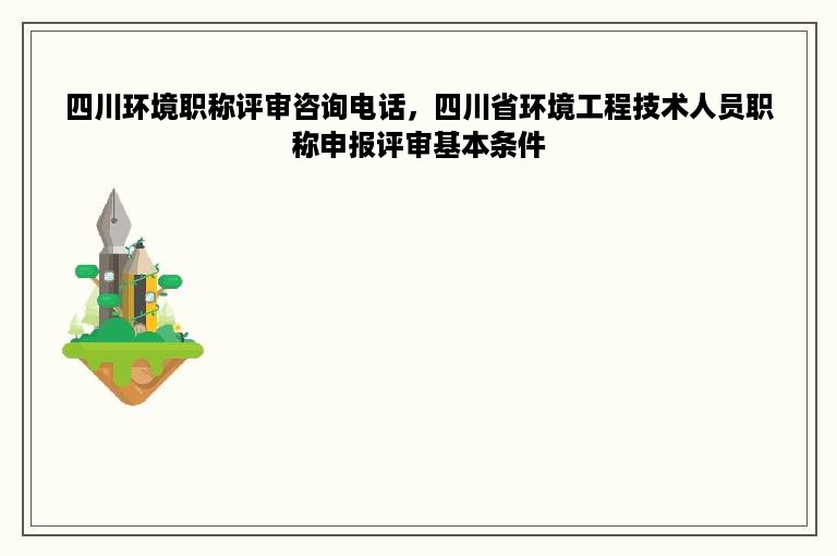 四川环境职称评审咨询电话，四川省环境工程技术人员职称申报评审基本条件