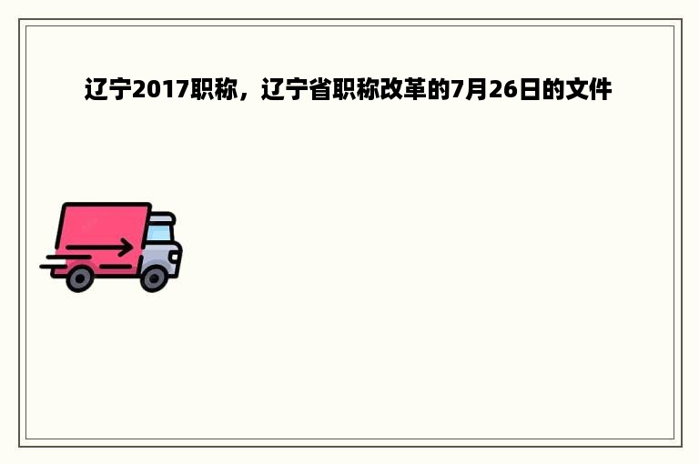 辽宁2017职称，辽宁省职称改革的7月26日的文件