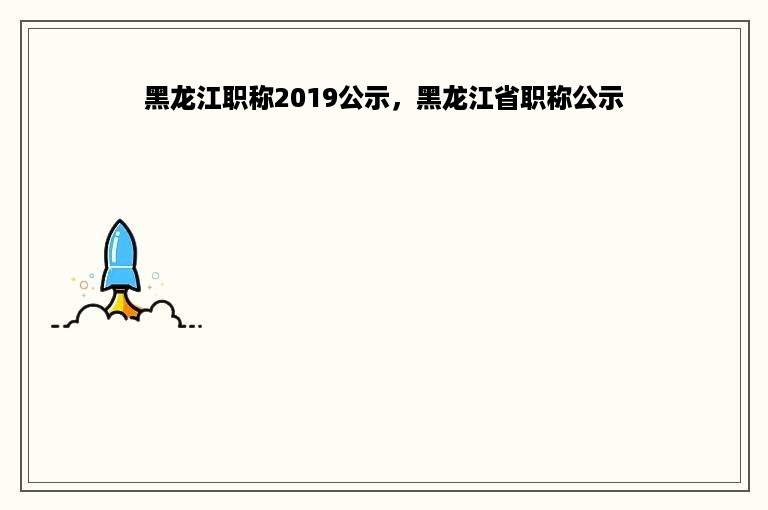 黑龙江职称2019公示，黑龙江省职称公示