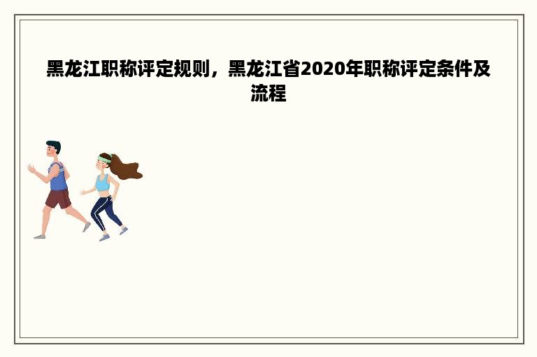 黑龙江职称评定规则，黑龙江省2020年职称评定条件及流程