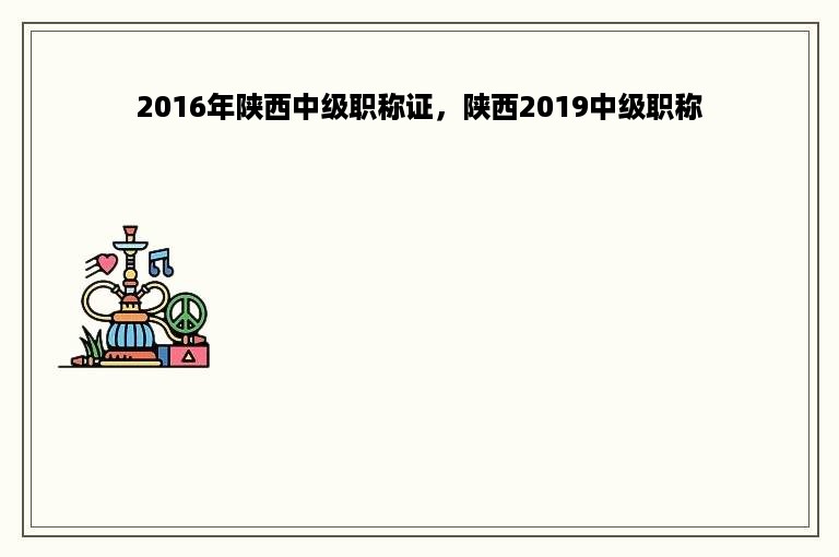 2016年陕西中级职称证，陕西2019中级职称