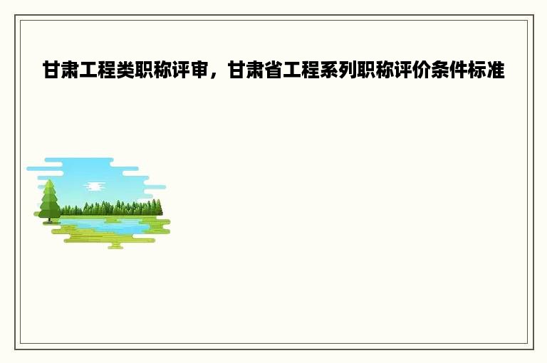 甘肃工程类职称评审，甘肃省工程系列职称评价条件标准