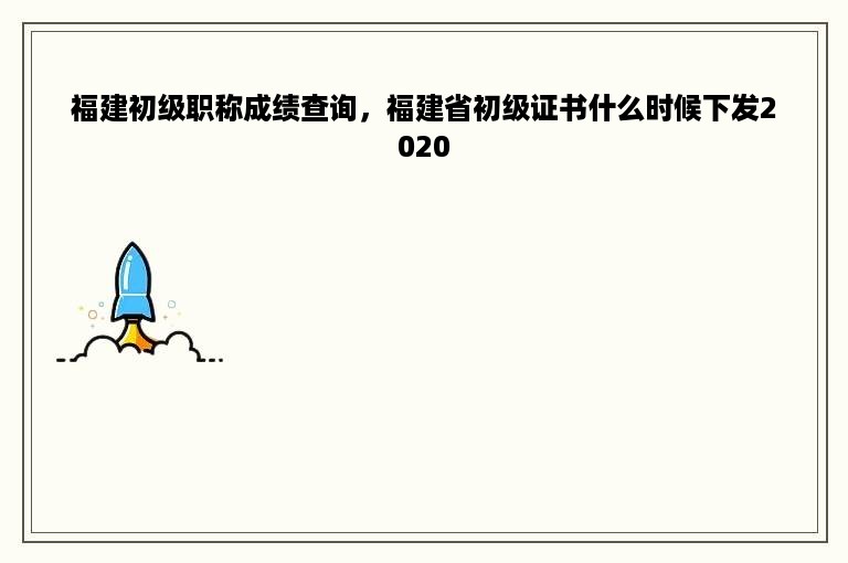 福建初级职称成绩查询，福建省初级证书什么时候下发2020