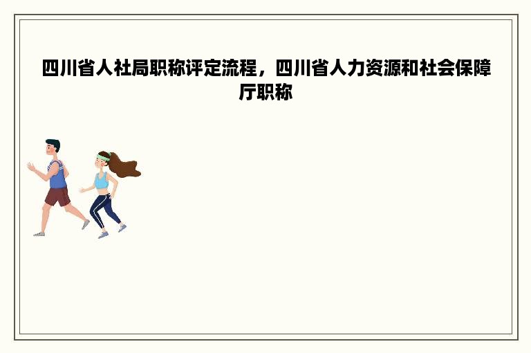 四川省人社局职称评定流程，四川省人力资源和社会保障厅职称