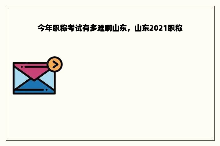 今年职称考试有多难啊山东，山东2021职称