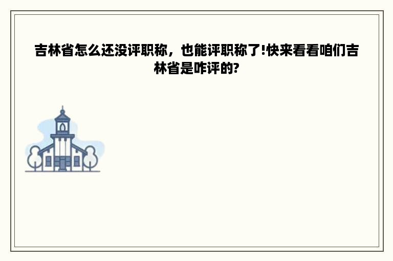 吉林省怎么还没评职称，也能评职称了!快来看看咱们吉林省是咋评的?