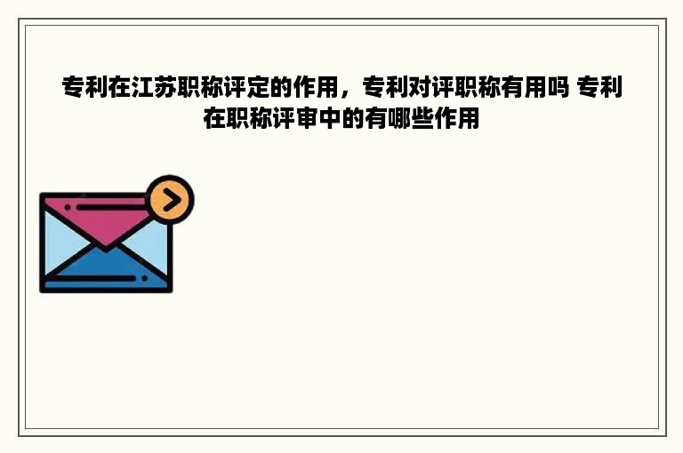 专利在江苏职称评定的作用，专利对评职称有用吗 专利在职称评审中的有哪些作用