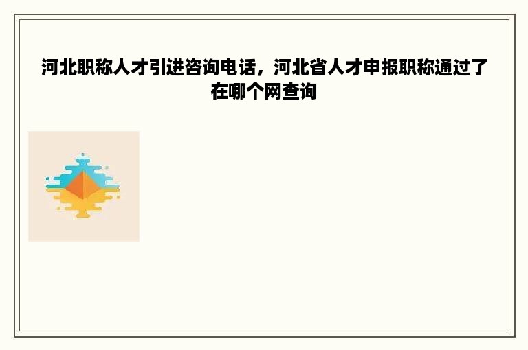 河北职称人才引进咨询电话，河北省人才申报职称通过了在哪个网查询