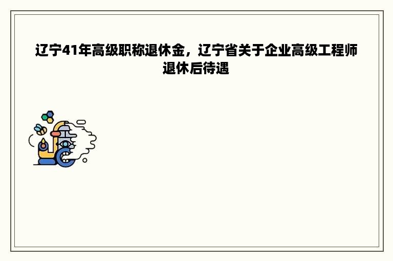 辽宁41年高级职称退休金，辽宁省关于企业高级工程师退休后待遇