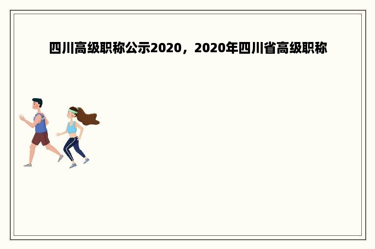 四川高级职称公示2020，2020年四川省高级职称