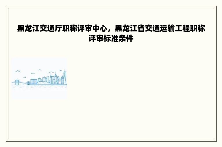 黑龙江交通厅职称评审中心，黑龙江省交通运输工程职称评审标准条件