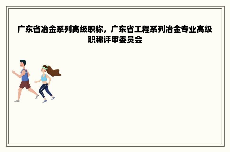 广东省冶金系列高级职称，广东省工程系列冶金专业高级职称评审委员会