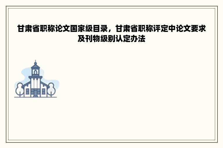 甘肃省职称论文国家级目录，甘肃省职称评定中论文要求及刊物级别认定办法