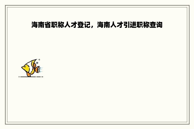 海南省职称人才登记，海南人才引进职称查询