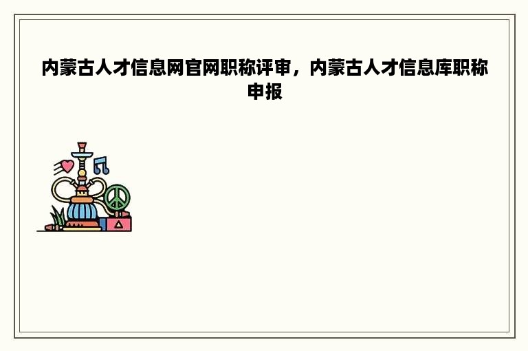 内蒙古人才信息网官网职称评审，内蒙古人才信息库职称申报