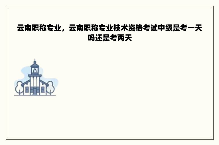 云南职称专业，云南职称专业技术资格考试中级是考一天吗还是考两天