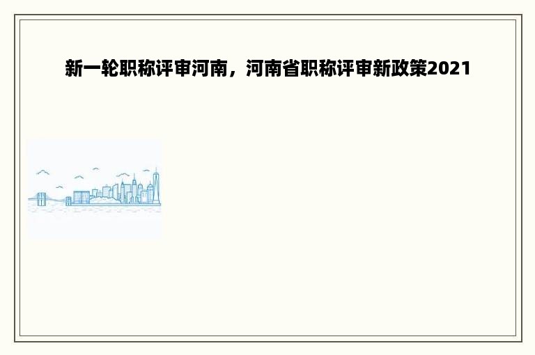 新一轮职称评审河南，河南省职称评审新政策2021