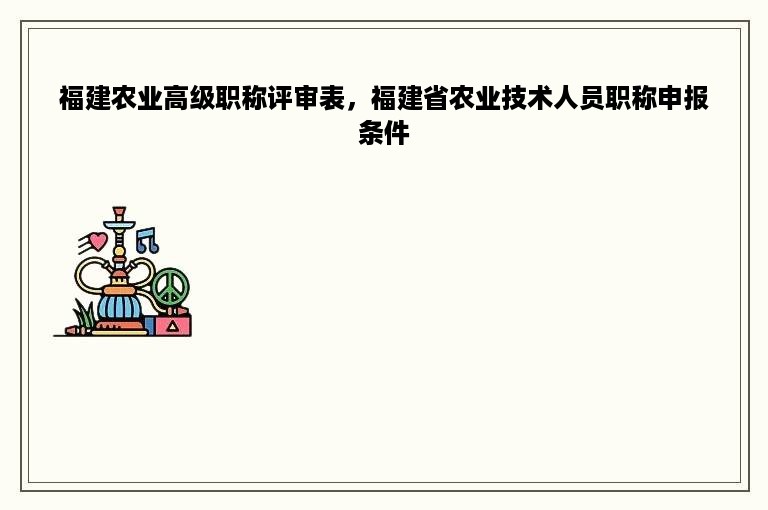 福建农业高级职称评审表，福建省农业技术人员职称申报条件