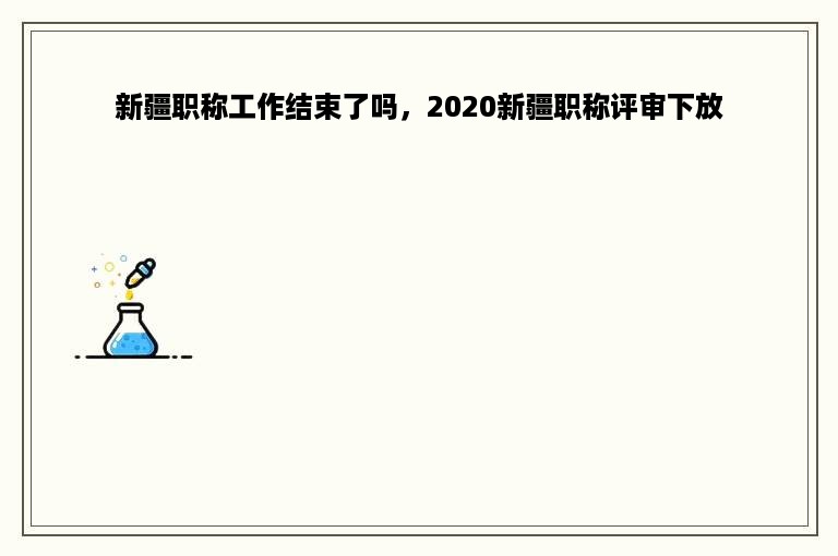 新疆职称工作结束了吗，2020新疆职称评审下放