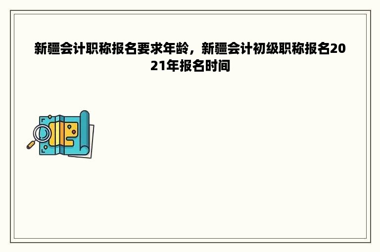 新疆会计职称报名要求年龄，新疆会计初级职称报名2021年报名时间