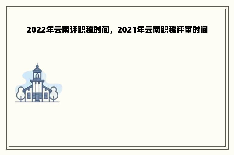 2022年云南评职称时间，2021年云南职称评审时间