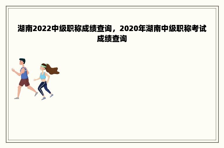 湖南2022中级职称成绩查询，2020年湖南中级职称考试成绩查询