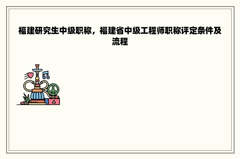 福建研究生中级职称，福建省中级工程师职称评定条件及流程