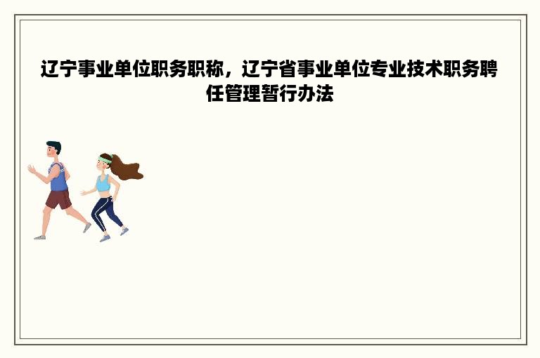 辽宁事业单位职务职称，辽宁省事业单位专业技术职务聘任管理暂行办法