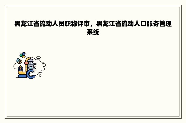 黑龙江省流动人员职称评审，黑龙江省流动人口服务管理系统