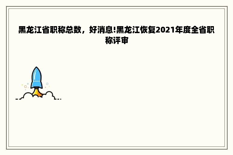 黑龙江省职称总数，好消息!黑龙江恢复2021年度全省职称评审