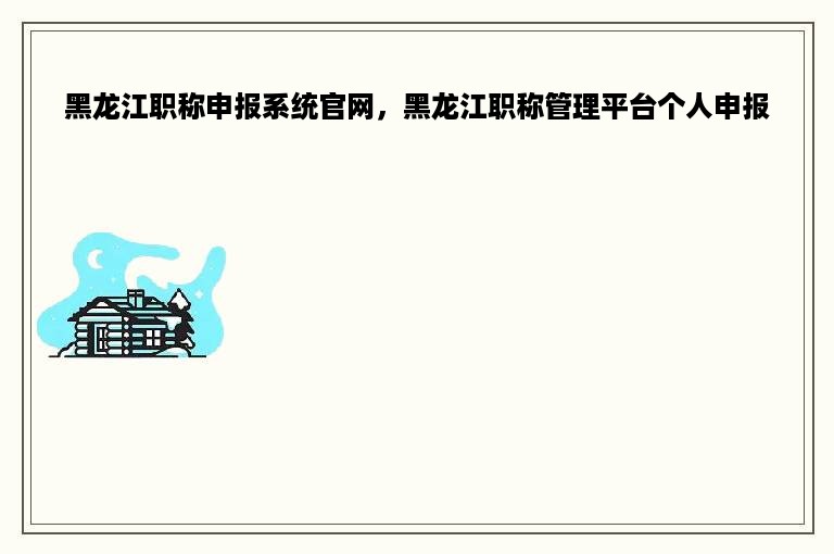 黑龙江职称申报系统官网，黑龙江职称管理平台个人申报