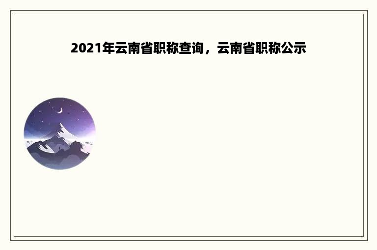 2021年云南省职称查询，云南省职称公示