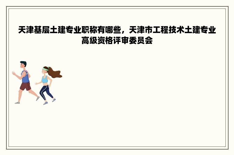 天津基层土建专业职称有哪些，天津市工程技术土建专业高级资格评审委员会