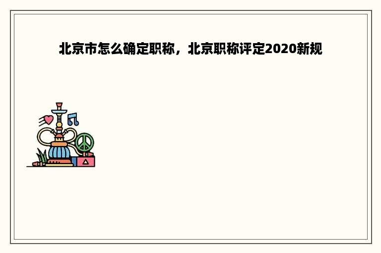 北京市怎么确定职称，北京职称评定2020新规