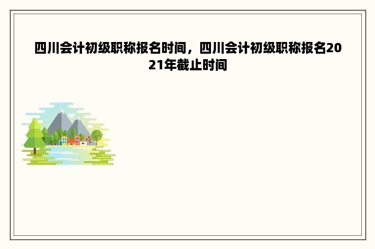 四川会计初级职称报名时间，四川会计初级职称报名2021年截止时间