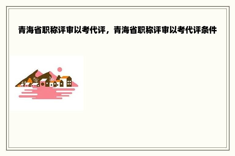 青海省职称评审以考代评，青海省职称评审以考代评条件