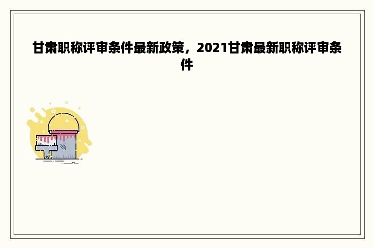 甘肃职称评审条件最新政策，2021甘肃最新职称评审条件